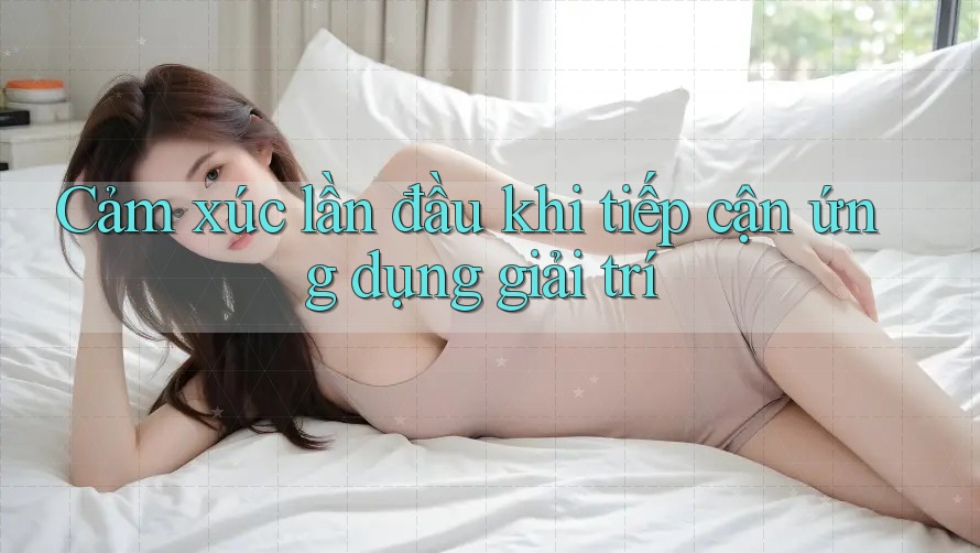 Cảm xúc lần đầu khi tiếp cận ứng dụng giải trí
