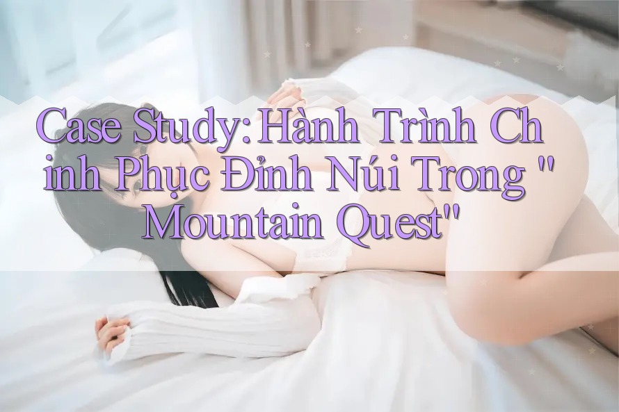 Case Study: Hành Trình Chinh Phục Đỉnh Núi Trong “Mountain Quest”
