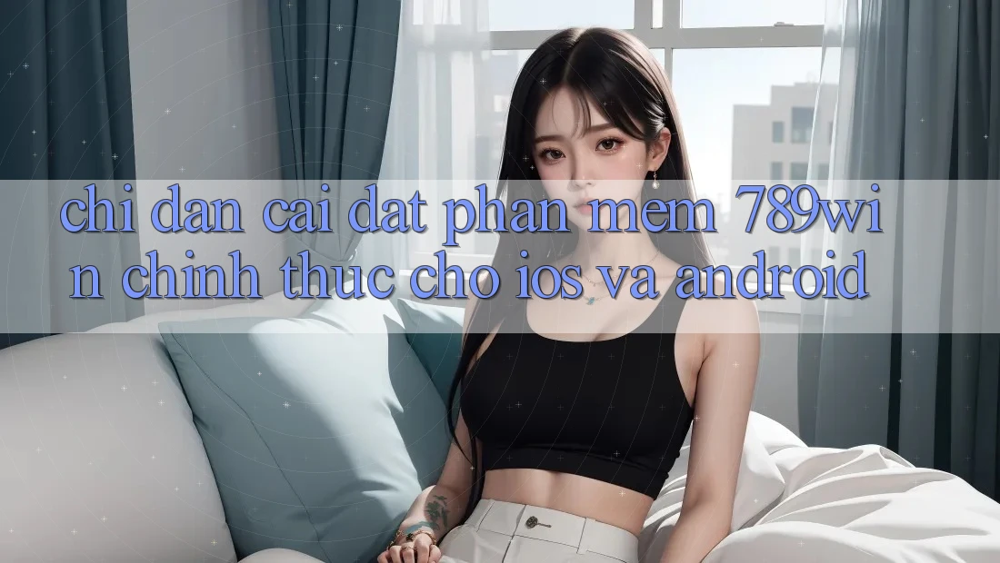 Chỉ dẫn Cài đặt Phần mềm 789win Chính Thức Cho iOS Và Android