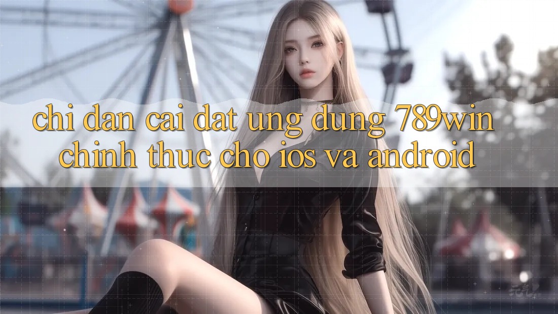 Chỉ dẫn Cài đặt Ứng Dụng 789win Chính Thức Cho iOS Và Android