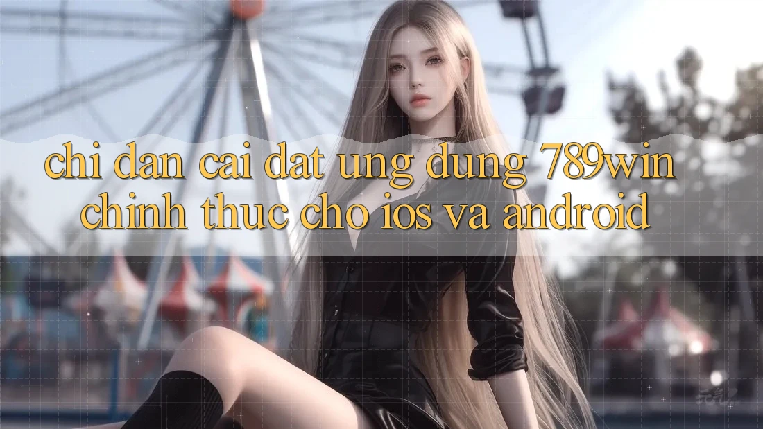 Chỉ dẫn Cài đặt Ứng Dụng 789win Chính Thức Cho iOS Và Android