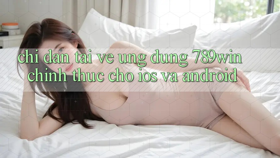 Chỉ dẫn Tải về Ứng Dụng 789win Chính Thức Cho iOS Và Android