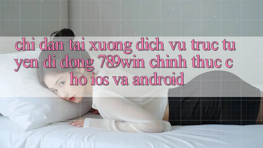 Chỉ dẫn Tải xuống Dịch vụ trực tuyến di động 789win Chính Thức Cho iOS Và Android