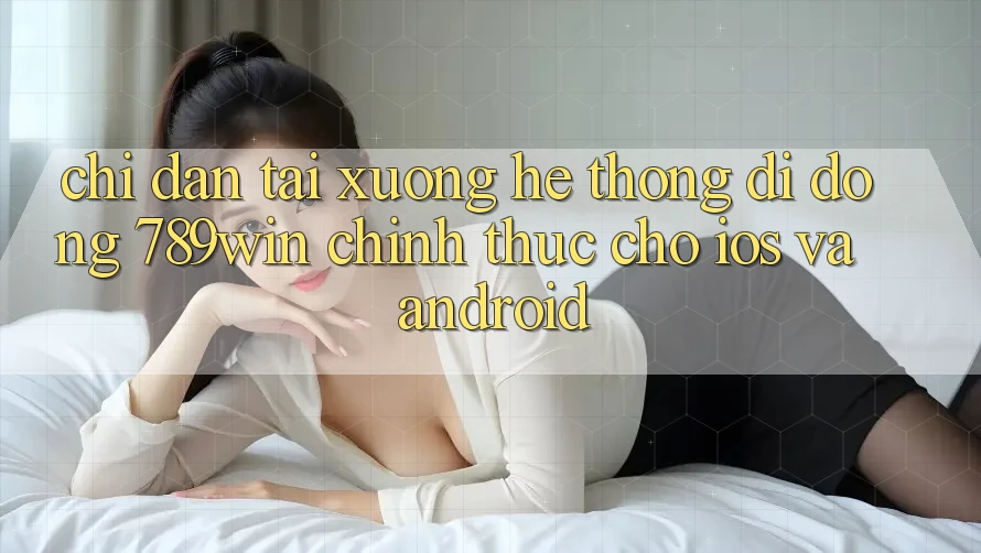 Chỉ dẫn Tải xuống Hệ thống di động 789win Chính Thức Cho iOS Và Android