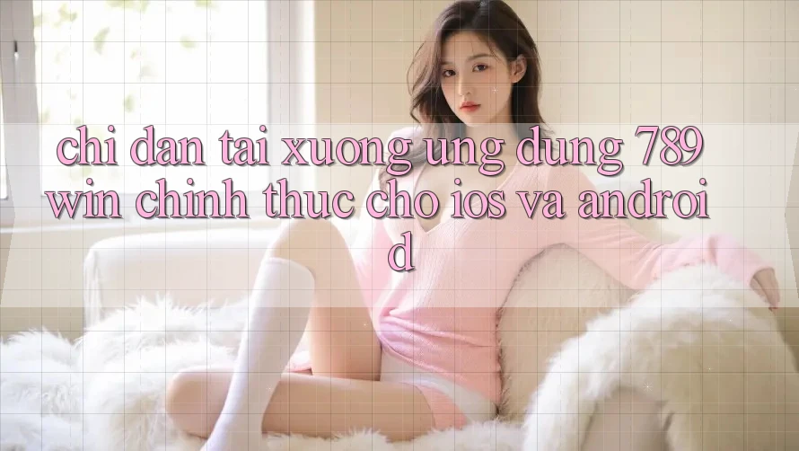 Chỉ dẫn Tải xuống Ứng dụng 789win Chính Thức Cho iOS Và Android