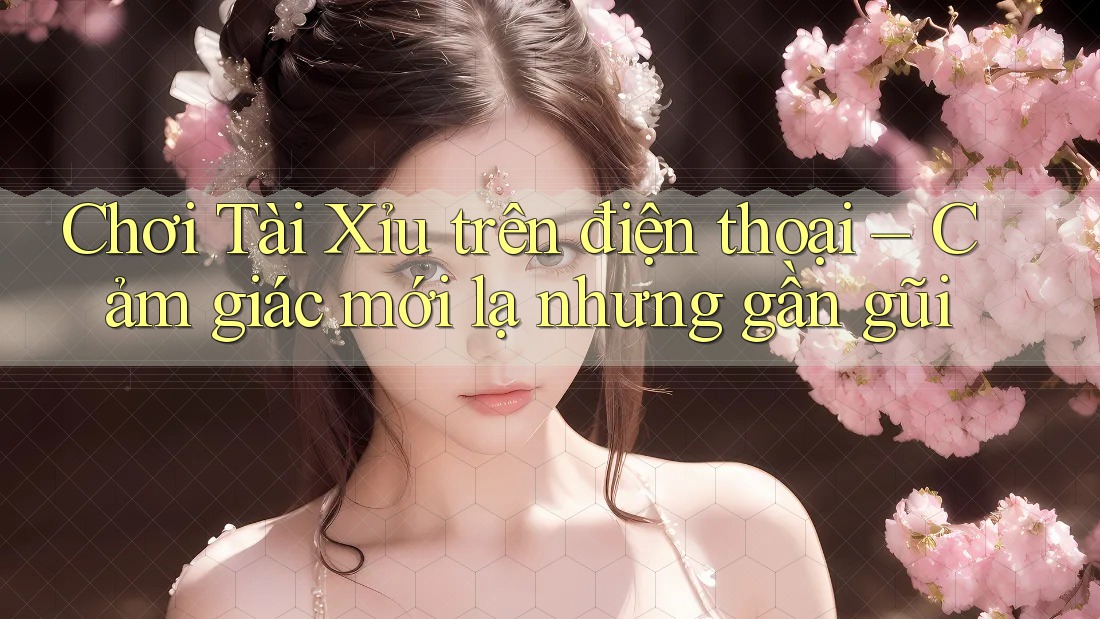 Chơi Tài Xỉu trên điện thoại – Cảm giác mới lạ nhưng gần gũi