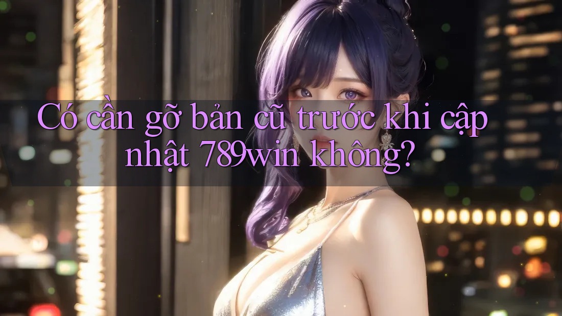 Có cần gỡ bản cũ trước khi cập nhật 789win không?