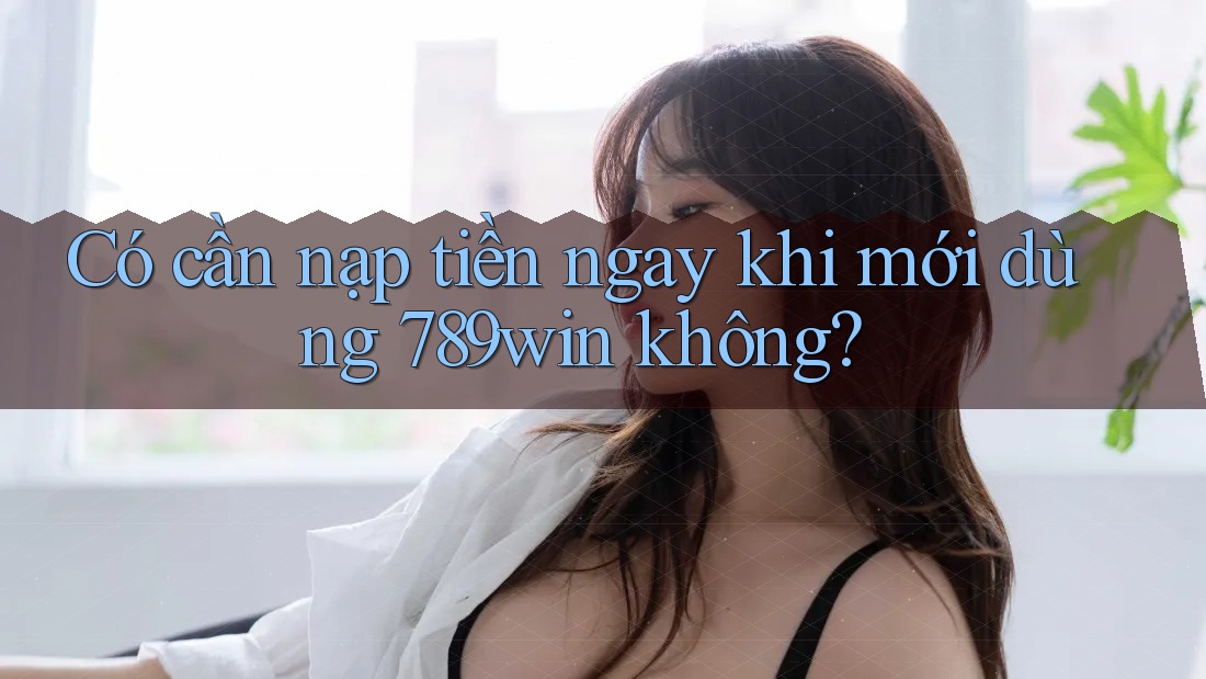 Có cần nạp tiền ngay khi mới dùng 789win không?