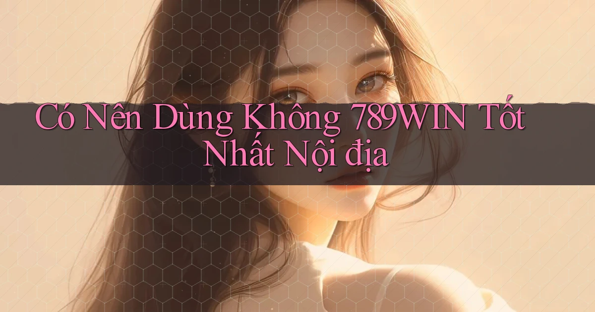 có nên dùng không 789win tốt nhất nội địa