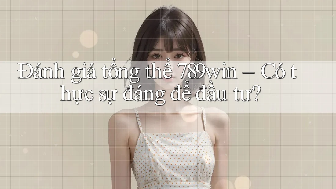 Đánh giá tổng thể 789win – Có thực sự đáng để đầu tư?