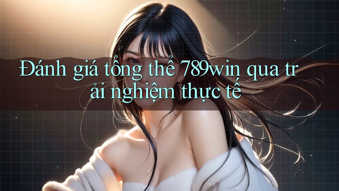 Đánh giá tổng thể 789win qua trải nghiệm thực tế