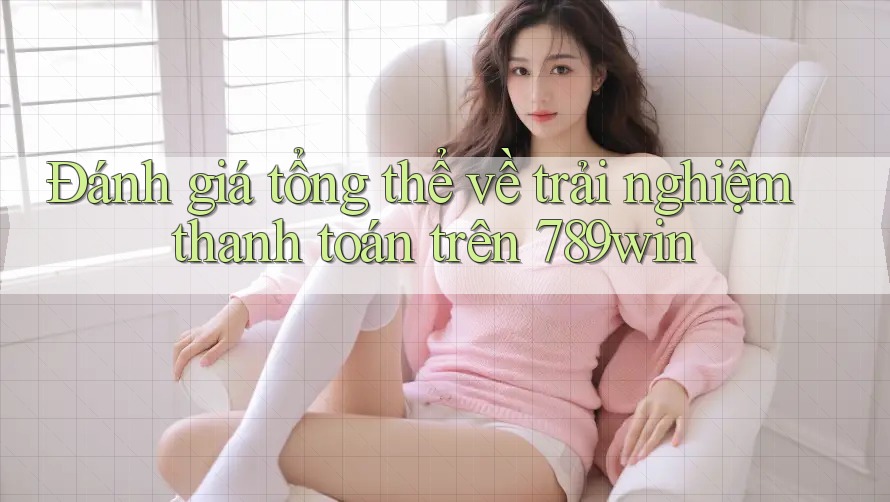 Đánh giá tổng thể về trải nghiệm thanh toán trên 789win