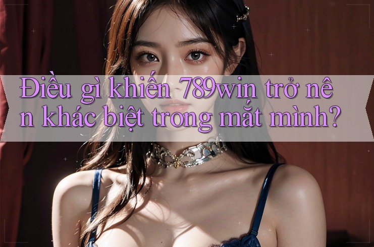 Điều gì khiến 789win trở nên khác biệt trong mắt mình?
