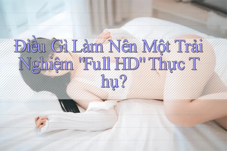 Điều Gì Làm Nên Một Trải Nghiệm “Full HD” Thực Thụ?