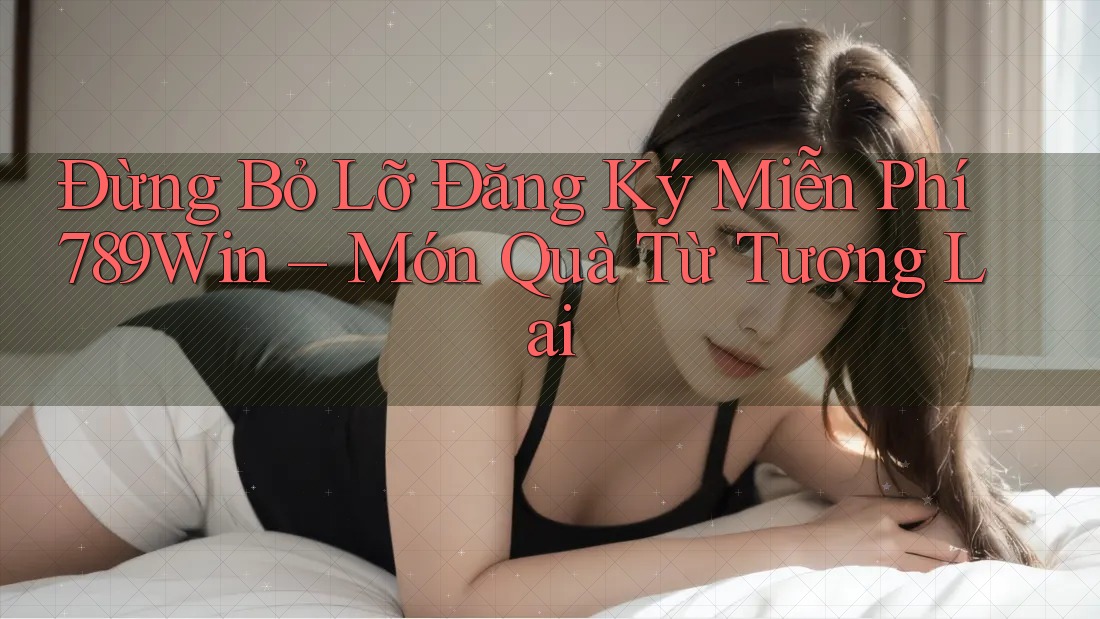 Đừng Bỏ Lỡ Đăng Ký Miễn Phí 789Win – Món Quà Từ Tương Lai