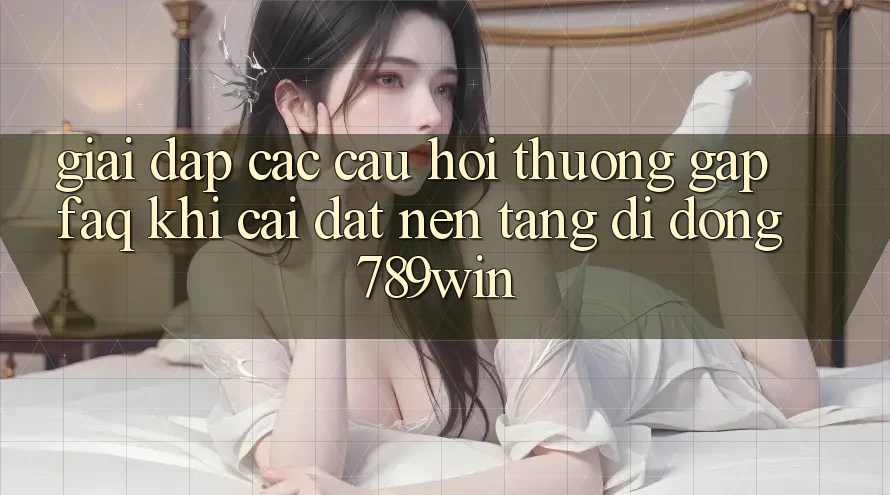 Giải Đáp Các Câu Hỏi Thường Gặp (FAQ) Khi Cài đặt Nền tảng di động 789win