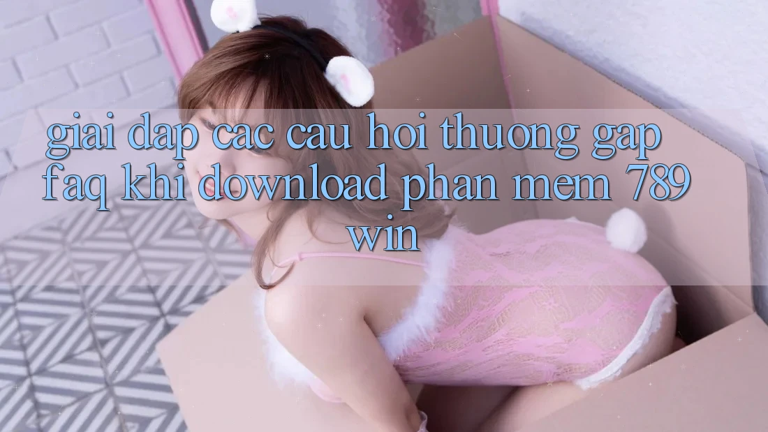Giải Đáp Các Câu Hỏi Thường Gặp (FAQ) Khi Download Phần mềm 789win