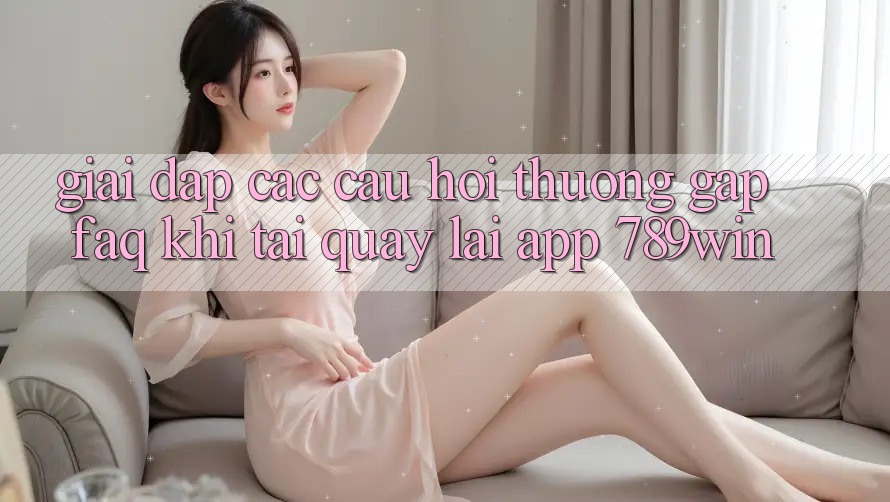 Giải Đáp Các Câu Hỏi Thường Gặp (FAQ) Khi Tải quay lại App 789win