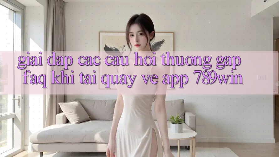 Giải Đáp Các Câu Hỏi Thường Gặp (FAQ) Khi Tải quay về App 789win