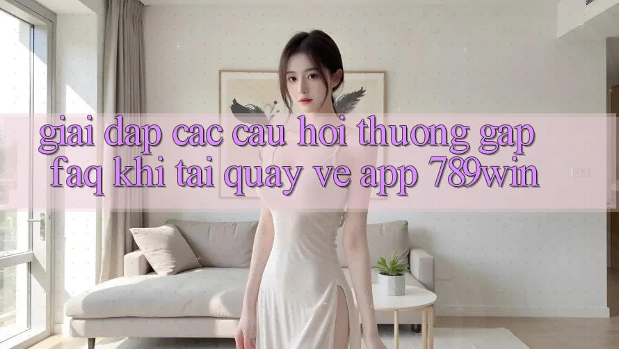 Giải Đáp Các Câu Hỏi Thường Gặp (FAQ) Khi Tải quay về App 789win