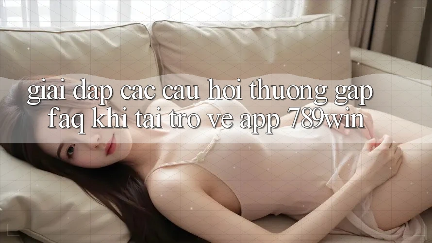 Giải Đáp Các Câu Hỏi Thường Gặp (FAQ) Khi Tải trở về App 789win
