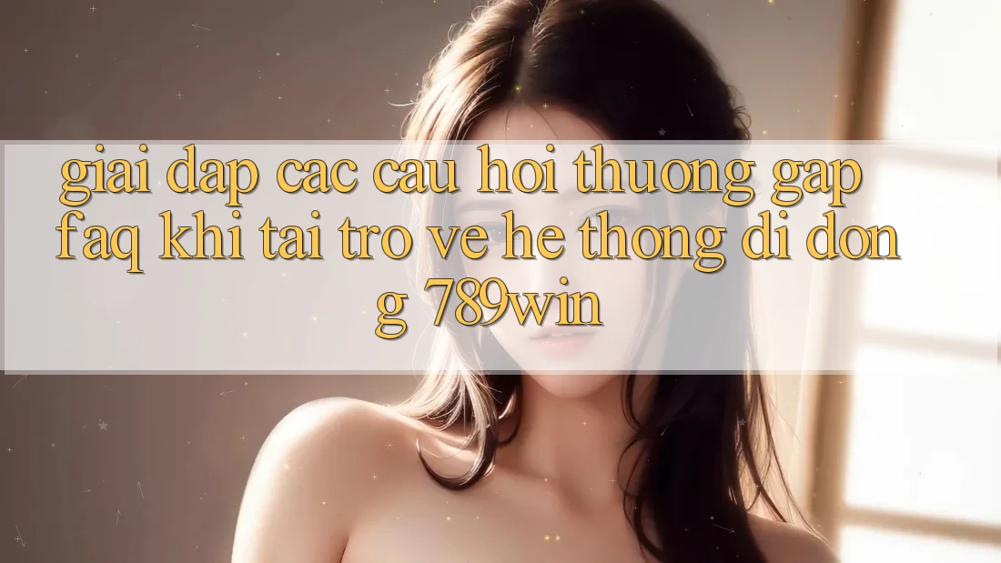 Giải Đáp Các Câu Hỏi Thường Gặp (FAQ) Khi Tải trở về Hệ thống di động 789win