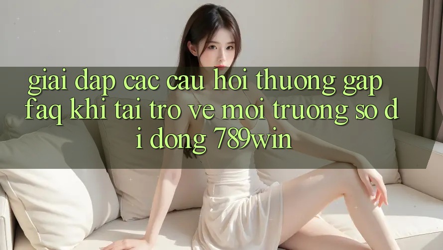 Giải Đáp Các Câu Hỏi Thường Gặp (FAQ) Khi Tải trở về Môi trường số di động 789win