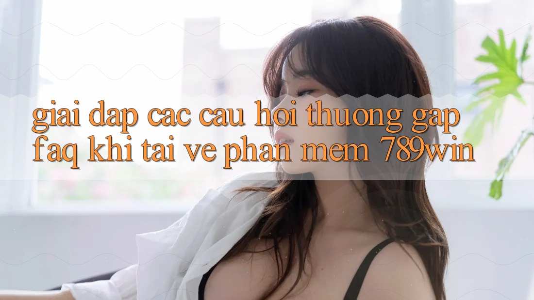 Giải Đáp Các Câu Hỏi Thường Gặp (FAQ) Khi Tải về Phần mềm 789win