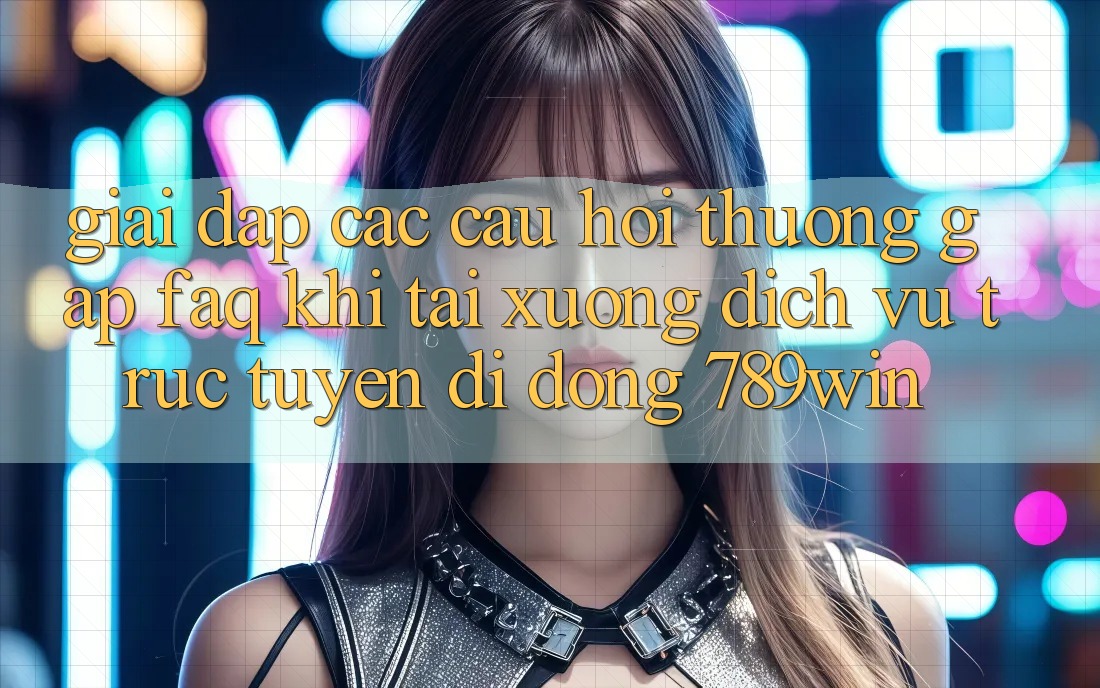 Giải Đáp Các Câu Hỏi Thường Gặp (FAQ) Khi Tải xuống Dịch vụ trực tuyến di động 789win