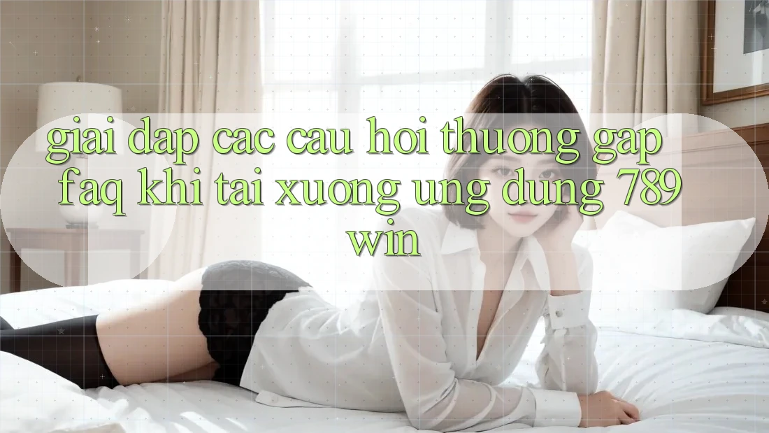 Giải Đáp Các Câu Hỏi Thường Gặp (FAQ) Khi Tải xuống Ứng dụng 789win