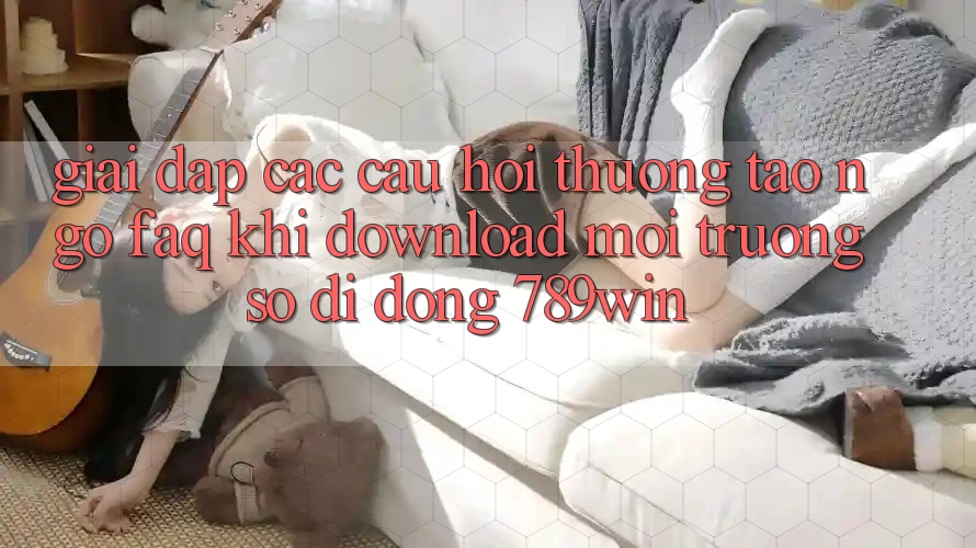 Giải Đáp Các Câu Hỏi Thường Tao ngộ (FAQ) Khi Download Môi trường số di động 789win