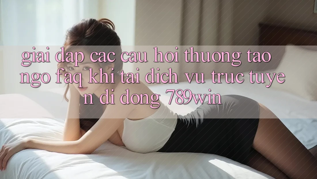 Giải Đáp Các Câu Hỏi Thường Tao ngộ (FAQ) Khi Tải Dịch vụ trực tuyến di động 789win