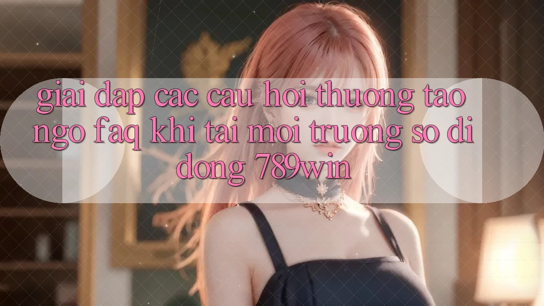 Giải Đáp Các Câu Hỏi Thường Tao ngộ (FAQ) Khi Tải Môi trường số di động 789win