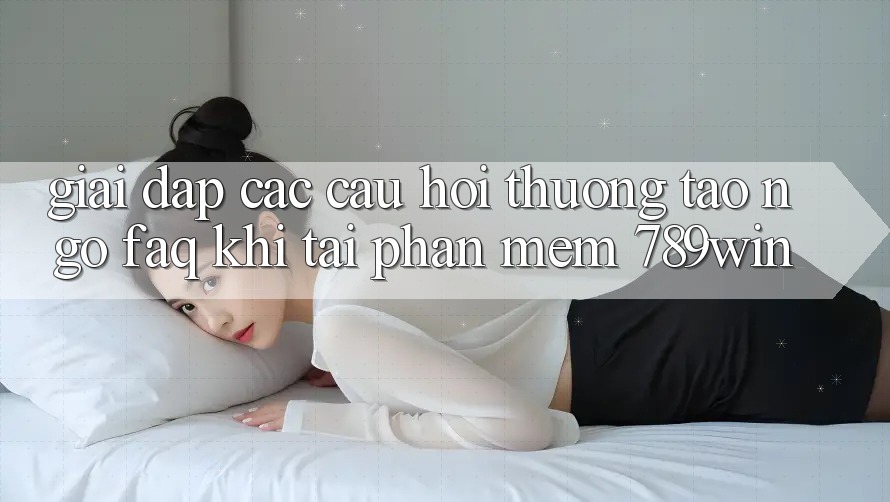 Giải Đáp Các Câu Hỏi Thường Tao ngộ (FAQ) Khi Tải Phần mềm 789win