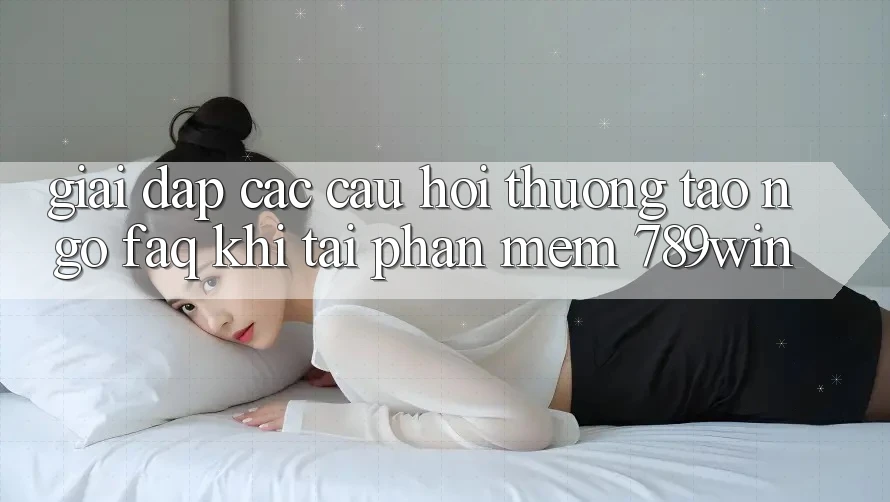 Giải Đáp Các Câu Hỏi Thường Tao ngộ (FAQ) Khi Tải Phần mềm 789win