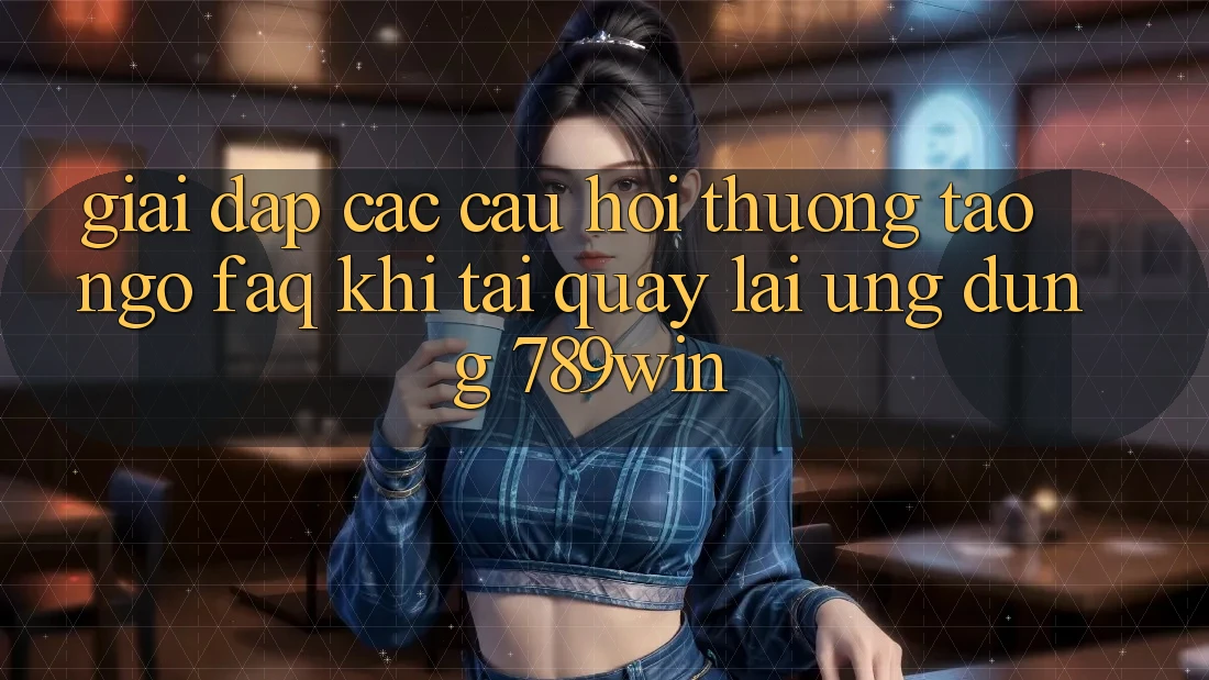 Giải Đáp Các Câu Hỏi Thường Tao ngộ (FAQ) Khi Tải quay lại Ứng dụng 789win