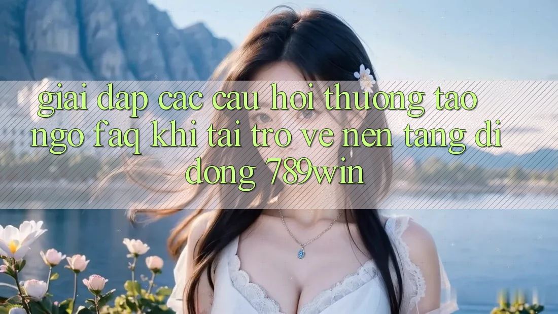 Giải Đáp Các Câu Hỏi Thường Tao ngộ (FAQ) Khi Tải trở về Nền tảng di động 789win