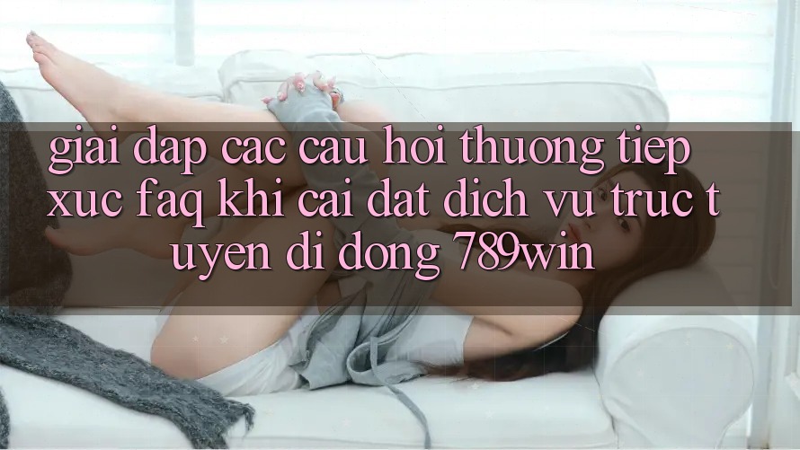 Giải Đáp Các Câu Hỏi Thường Tiếp xúc (FAQ) Khi Cài đặt Dịch vụ trực tuyến di động 789win