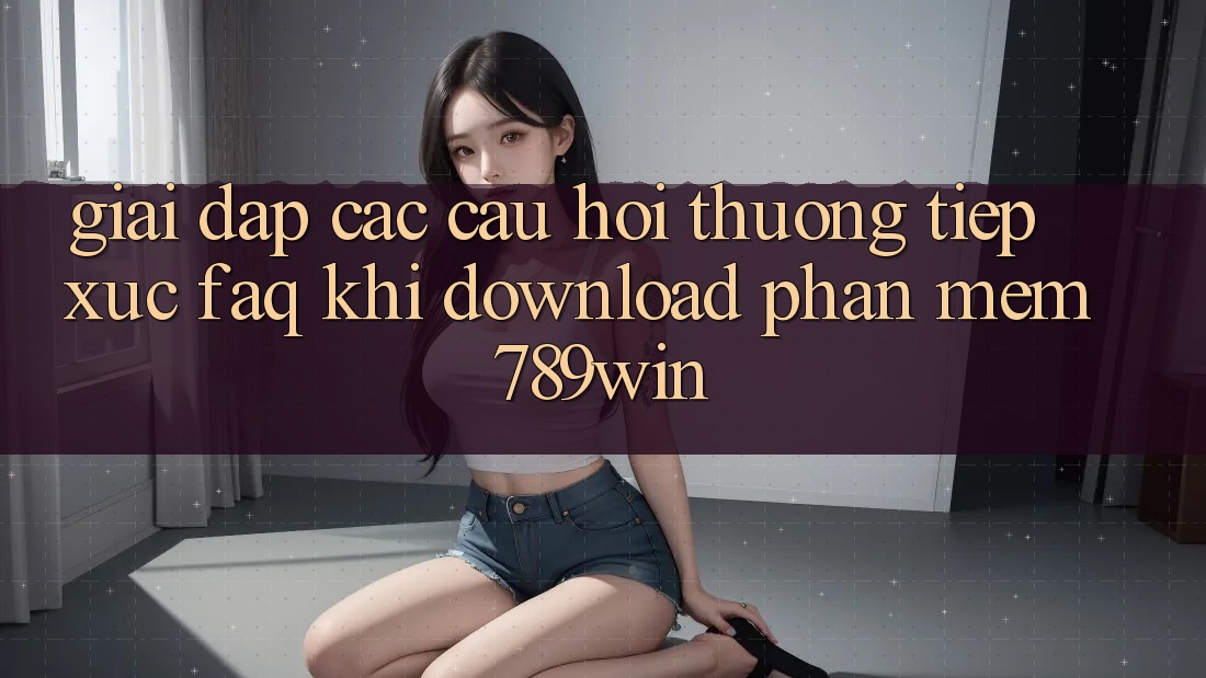 Giải Đáp Các Câu Hỏi Thường Tiếp xúc (FAQ) Khi Download Phần mềm 789win