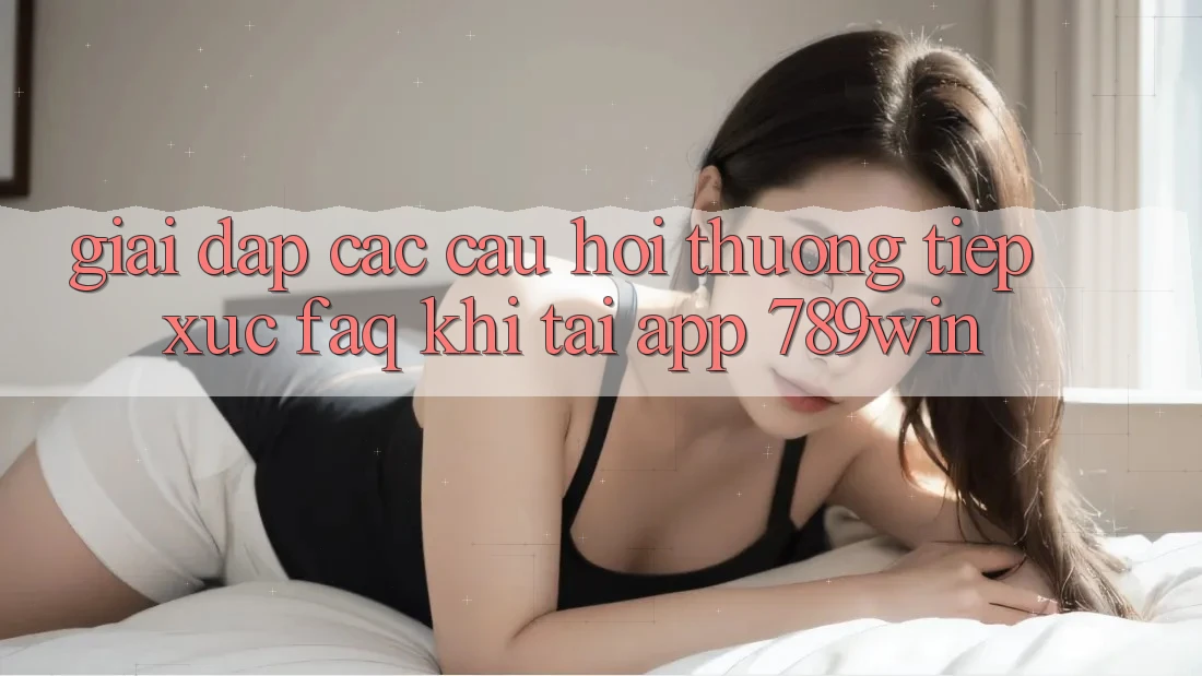 Giải Đáp Các Câu Hỏi Thường Tiếp xúc (FAQ) Khi Tải App 789win