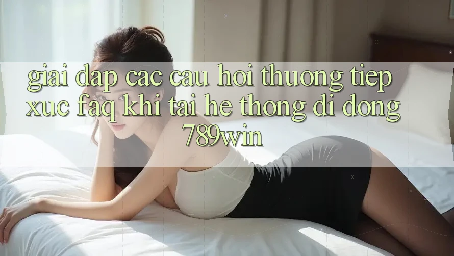 Giải Đáp Các Câu Hỏi Thường Tiếp xúc (FAQ) Khi Tải Hệ thống di động 789win