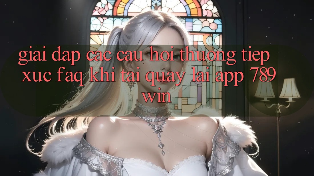 Giải Đáp Các Câu Hỏi Thường Tiếp xúc (FAQ) Khi Tải quay lại App 789win