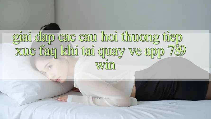 Giải Đáp Các Câu Hỏi Thường Tiếp xúc (FAQ) Khi Tải quay về App 789win