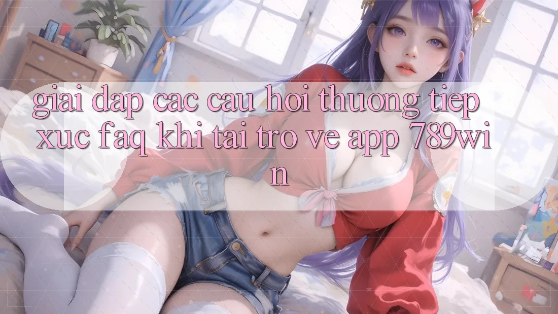 Giải Đáp Các Câu Hỏi Thường Tiếp xúc (FAQ) Khi Tải trở về App 789win