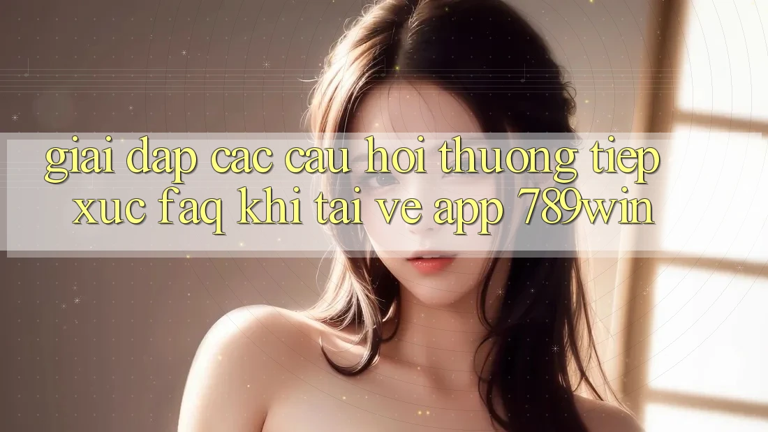 Giải Đáp Các Câu Hỏi Thường Tiếp xúc (FAQ) Khi Tải về App 789win