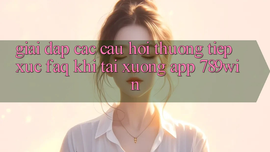 Giải Đáp Các Câu Hỏi Thường Tiếp xúc (FAQ) Khi Tải xuống App 789win