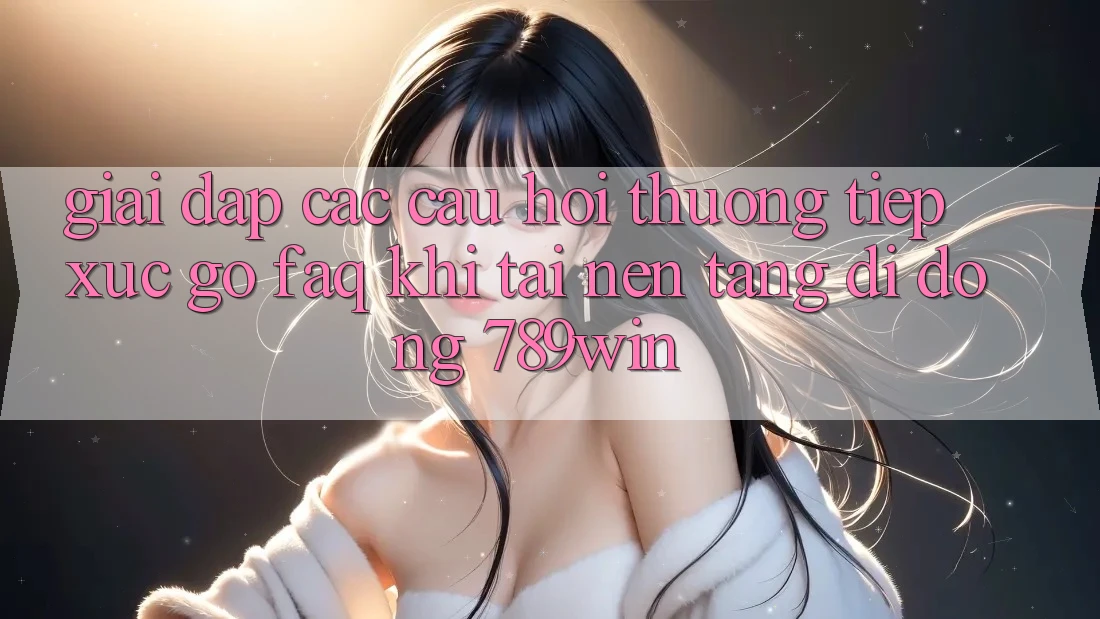 Giải Đáp Các Câu Hỏi Thường Tiếp xúc gỡ (FAQ) Khi Tải Nền tảng di động 789win