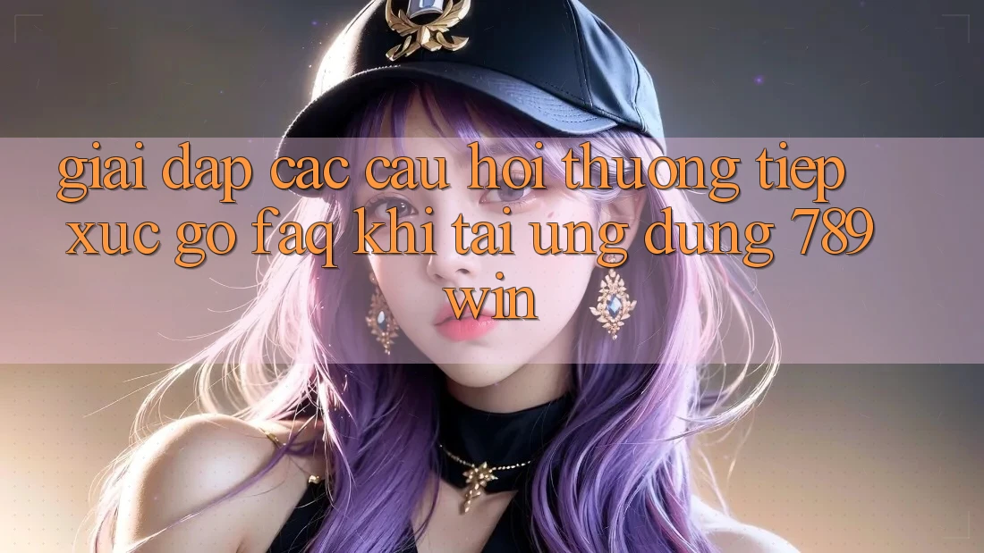 Giải Đáp Các Câu Hỏi Thường Tiếp xúc gỡ (FAQ) Khi Tải Ứng dụng 789win