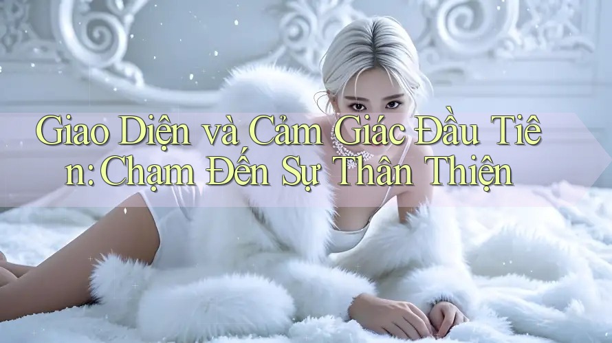Giao Diện và Cảm Giác Đầu Tiên: Chạm Đến Sự Thân Thiện