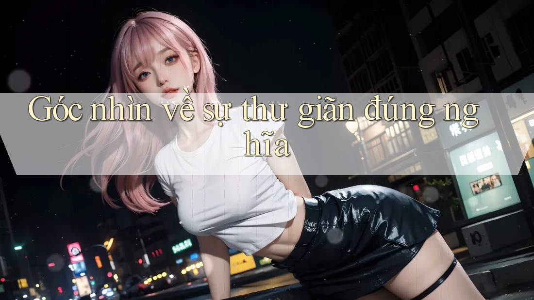 Góc nhìn về sự thư giãn đúng nghĩa